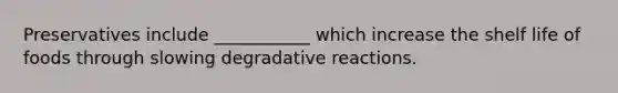 Preservatives include ___________ which increase the shelf life of foods through slowing degradative reactions.