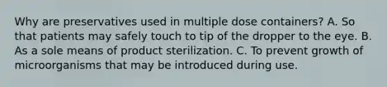 Why are preservatives used in multiple dose containers? A. So that patients may safely touch to tip of the dropper to the eye. B. As a sole means of product sterilization. C. To prevent growth of microorganisms that may be introduced during use.