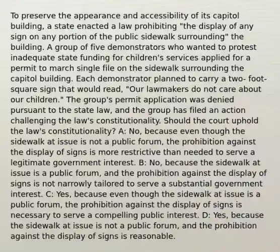 To preserve the appearance and accessibility of its capitol building, a state enacted a law prohibiting "the display of any sign on any portion of the public sidewalk surrounding" the building. A group of five demonstrators who wanted to protest inadequate state funding for children's services applied for a permit to march single file on the sidewalk surrounding the capitol building. Each demonstrator planned to carry a two- foot-square sign that would read, "Our lawmakers do not care about our children." The group's permit application was denied pursuant to the state law, and the group has filed an action challenging the law's constitutionality. Should the court uphold the law's constitutionality? A: No, because even though the sidewalk at issue is not a public forum, the prohibition against the display of signs is more restrictive than needed to serve a legitimate government interest. B: No, because the sidewalk at issue is a public forum, and the prohibition against the display of signs is not narrowly tailored to serve a substantial government interest. C: Yes, because even though the sidewalk at issue is a public forum, the prohibition against the display of signs is necessary to serve a compelling public interest. D: Yes, because the sidewalk at issue is not a public forum, and the prohibition against the display of signs is reasonable.