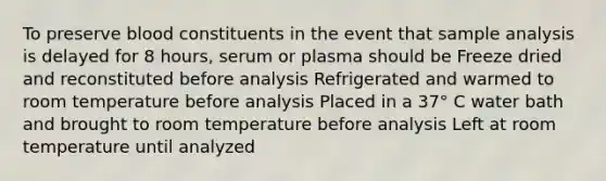 To preserve blood constituents in the event that sample analysis is delayed for 8 hours, serum or plasma should be Freeze dried and reconstituted before analysis Refrigerated and warmed to room temperature before analysis Placed in a 37° C water bath and brought to room temperature before analysis Left at room temperature until analyzed