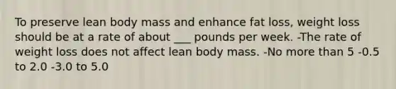 To preserve lean body mass and enhance fat loss, weight loss should be at a rate of about ___ pounds per week. -The rate of weight loss does not affect lean body mass. -No more than 5 -0.5 to 2.0 -3.0 to 5.0