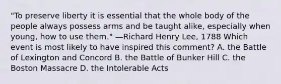 "To preserve liberty it is essential that the whole body of the people always possess arms and be taught alike, especially when young, how to use them." —Richard Henry Lee, 1788 Which event is most likely to have inspired this comment? A. the Battle of Lexington and Concord B. the Battle of Bunker Hill C. the Boston Massacre D. the Intolerable Acts