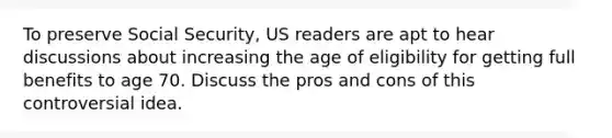 To preserve Social Security, US readers are apt to hear discussions about increasing the age of eligibility for getting full benefits to age 70. Discuss the pros and cons of this controversial idea.