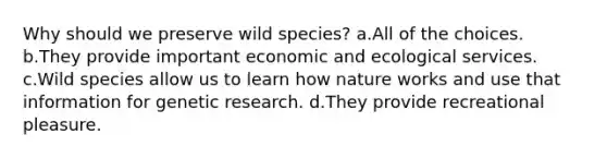 Why should we preserve wild species? a.All of the choices. b.They provide important economic and ecological services. c.Wild species allow us to learn how nature works and use that information for genetic research. d.They provide recreational pleasure.