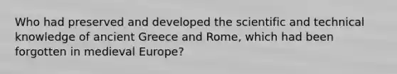 Who had preserved and developed the scientific and technical knowledge of ancient Greece and Rome, which had been forgotten in medieval Europe?