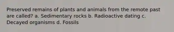 Preserved remains of plants and animals from the remote past are called? a. Sedimentary rocks b. Radioactive dating c. Decayed organisms d. Fossils