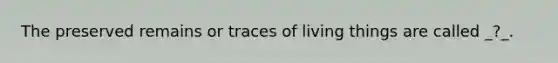 The preserved remains or traces of living things are called _?_.