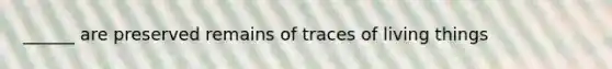 ______ are preserved remains of traces of living things