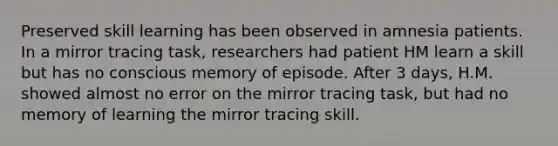 Preserved skill learning has been observed in amnesia patients. In a mirror tracing task, researchers had patient HM learn a skill but has no conscious memory of episode. After 3 days, H.M. showed almost no error on the mirror tracing task, but had no memory of learning the mirror tracing skill.