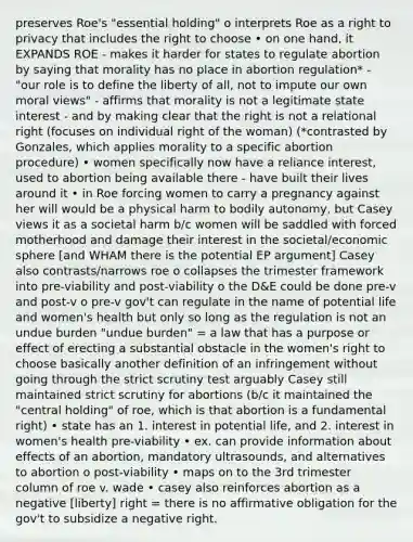 preserves Roe's "essential holding" o interprets Roe as a right to privacy that includes the right to choose • on one hand, it EXPANDS ROE - makes it harder for states to regulate abortion by saying that morality has no place in abortion regulation* - "our role is to define the liberty of all, not to impute our own moral views" - affirms that morality is not a legitimate state interest - and by making clear that the right is not a relational right (focuses on individual right of the woman) (*contrasted by Gonzales, which applies morality to a specific abortion procedure) • women specifically now have a reliance interest, used to abortion being available there - have built their lives around it • in Roe forcing women to carry a pregnancy against her will would be a physical harm to bodily autonomy, but Casey views it as a societal harm b/c women will be saddled with forced motherhood and damage their interest in the societal/economic sphere [and WHAM there is the potential EP argument] Casey also contrasts/narrows roe o collapses the trimester framework into pre-viability and post-viability o the D&E could be done pre-v and post-v o pre-v gov't can regulate in the name of potential life and women's health but only so long as the regulation is not an undue burden "undue burden" = a law that has a purpose or effect of erecting a substantial obstacle in the women's right to choose basically another definition of an infringement without going through the strict scrutiny test arguably Casey still maintained strict scrutiny for abortions (b/c it maintained the "central holding" of roe, which is that abortion is a fundamental right) • state has an 1. interest in potential life, and 2. interest in women's health pre-viability • ex. can provide information about effects of an abortion, mandatory ultrasounds, and alternatives to abortion o post-viability • maps on to the 3rd trimester column of roe v. wade • casey also reinforces abortion as a negative [liberty] right = there is no affirmative obligation for the gov't to subsidize a negative right.