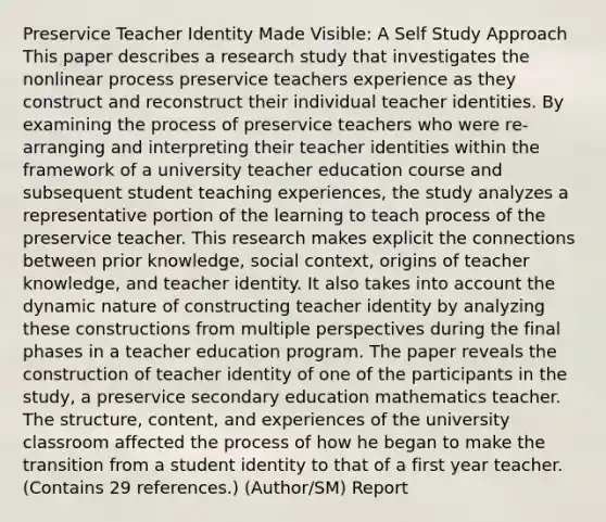 Preservice Teacher Identity Made Visible: A Self Study Approach This paper describes a research study that investigates the nonlinear process preservice teachers experience as they construct and reconstruct their individual teacher identities. By examining the process of preservice teachers who were re-arranging and interpreting their teacher identities within the framework of a university teacher education course and subsequent student teaching experiences, the study analyzes a representative portion of the learning to teach process of the preservice teacher. This research makes explicit the connections between prior knowledge, social context, origins of teacher knowledge, and teacher identity. It also takes into account the dynamic nature of constructing teacher identity by analyzing these constructions from multiple perspectives during the final phases in a teacher education program. The paper reveals the construction of teacher identity of one of the participants in the study, a preservice secondary education mathematics teacher. The structure, content, and experiences of the university classroom affected the process of how he began to make the transition from a student identity to that of a first year teacher. (Contains 29 references.) (Author/SM) Report