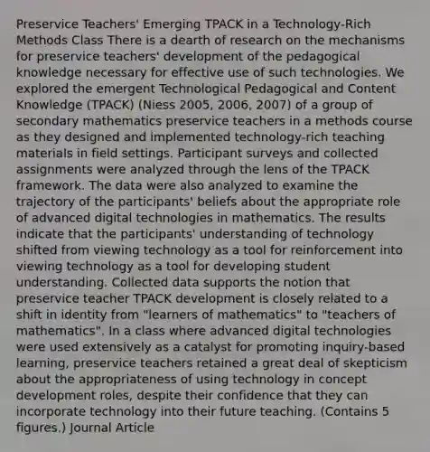 Preservice Teachers' Emerging TPACK in a Technology-Rich Methods Class There is a dearth of research on the mechanisms for preservice teachers' development of the pedagogical knowledge necessary for effective use of such technologies. We explored the emergent Technological Pedagogical and Content Knowledge (TPACK) (Niess 2005, 2006, 2007) of a group of secondary mathematics preservice teachers in a methods course as they designed and implemented technology-rich teaching materials in field settings. Participant surveys and collected assignments were analyzed through the lens of the TPACK framework. The data were also analyzed to examine the trajectory of the participants' beliefs about the appropriate role of advanced digital technologies in mathematics. The results indicate that the participants' understanding of technology shifted from viewing technology as a tool for reinforcement into viewing technology as a tool for developing student understanding. Collected data supports the notion that preservice teacher TPACK development is closely related to a shift in identity from "learners of mathematics" to "teachers of mathematics". In a class where advanced digital technologies were used extensively as a catalyst for promoting inquiry-based learning, preservice teachers retained a great deal of skepticism about the appropriateness of using technology in concept development roles, despite their confidence that they can incorporate technology into their future teaching. (Contains 5 figures.) Journal Article