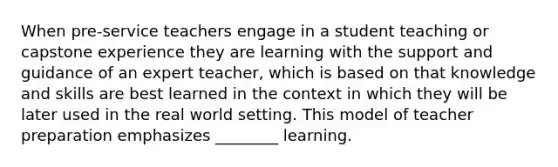 When pre-service teachers engage in a student teaching or capstone experience they are learning with the support and guidance of an expert teacher, which is based on that knowledge and skills are best learned in the context in which they will be later used in the real world setting. This model of teacher preparation emphasizes ________ learning.