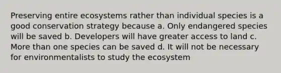 Preserving entire ecosystems rather than individual species is a good conservation strategy because a. Only endangered species will be saved b. Developers will have greater access to land c. More than one species can be saved d. It will not be necessary for environmentalists to study the ecosystem