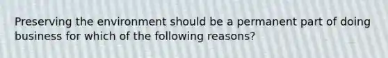 Preserving the environment should be a permanent part of doing business for which of the following reasons?