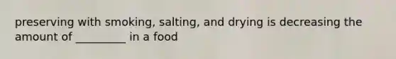 preserving with smoking, salting, and drying is decreasing the amount of _________ in a food