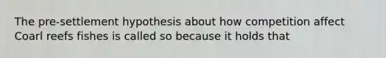 The pre-settlement hypothesis about how competition affect Coarl reefs fishes is called so because it holds that