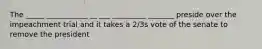 The _____ ___________ __ ___ _________ _______ preside over the impeachment trial and it takes a 2/3s vote of the senate to remove the president