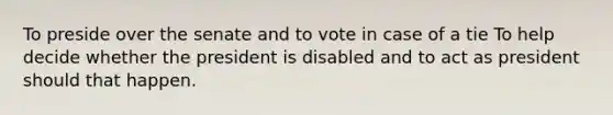 To preside over the senate and to vote in case of a tie To help decide whether the president is disabled and to act as president should that happen.