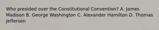 Who presided over the Constitutional Convention? A. James Madison B. George Washington C. Alexander Hamilton D. Thomas Jefferson