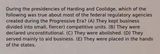 During the presidencies of Harding and Coolidge, which of the following was true about most of the federal regulatory agencies created during the Progressive Era? (A) They kept business divided into small, fiercer) competitive units. (B) They were declared unconstitutional. (C) They were abolished. (D) They served mainly to aid business. (E) They were placed in the hands of the states.