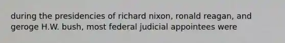 during the presidencies of richard nixon, ronald reagan, and geroge H.W. bush, most federal judicial appointees were