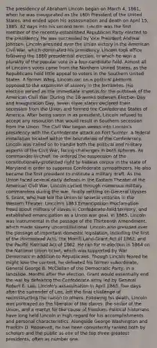 The presidency of Abraham Lincoln began on March 4, 1861, when he was inaugurated as the 16th President of the United States, and ended upon his assassination and death on April 15, 1865, 42 days into his second term. Lincoln was the first member of the recently-established Republican Party elected to the presidency. He was succeeded by Vice President Andrew Johnson. Lincoln presided over the Union victory in the American Civil War, which dominated his presidency. Lincoln took office following the 1860 presidential election, in which he won a plurality of the popular vote in a four-candidate field. Almost all of Lincoln's votes came from the Northern United States, as the Republicans held little appeal to voters in the Southern United States. A former Whig, Lincoln ran on a political platform opposed to the expansion of slavery in the territories. His election served as the immediate impetus for the outbreak of the American Civil War. During the 16 weeks between Election Day and Inauguration Day, seven slave states declared their secession from the Union and formed the Confederate States of America. After being sworn in as president, Lincoln refused to accept any resolution that would result in Southern secession from the Union. The Civil War began weeks into Lincoln's presidency with the Confederate attack on Fort Sumter, a federal installation located within the boundaries of the Confederacy. Lincoln was called on to handle both the political and military aspects of the Civil War, facing challenges in both spheres. As commander-in-chief, he ordered the suspension of the constitutionally-protected right to habeas corpus in the state of Maryland in order to suppress Confederate sympathizers. He also became the first president to institute a military draft. As the Union faced several early defeats in the Eastern Theater of the American Civil War, Lincoln cycled through numerous military commanders during the war, finally settling on General Ulysses S. Grant, who had led the Union to several victories in the Western Theater. Lincoln's 1863 Emancipation Proclamation freed about millions of slaves in Confederate-held territory, and established emancipation as a Union war goal. In 1865, Lincoln was instrumental in the passage of the Thirteenth Amendment, which made slavery unconstitutional. Lincoln also presided over the passage of important domestic legislation, including the first of the Homestead Acts, the Morrill Land-Grant Act of 1862, and the Pacific Railroad Act of 1862. He ran for re-election in 1864 on the National Union ticket, which was supported by War Democrats in addition to Republicans. Though Lincoln feared he might lose the contest, he defeated his former subordinate, General George B. McClellan of the Democratic Party, in a landslide. Months after the election, Grant would essentially end the war by defeating the Confederate army led by General Robert E. Lee. Lincoln's assassination in April 1865, five days after the surrender of Lee, left the final challenge of reconstructing the nation to others. Following his death, Lincoln was portrayed as the liberator of the slaves, the savior of the Union, and a martyr for the cause of freedom. Political historians have long held Lincoln in high regard for his accomplishments and personal characteristics. Alongside George Washington and Franklin D. Roosevelt, he has been consistently ranked both by scholars and the public as one of the top three greatest presidents, often as number one.