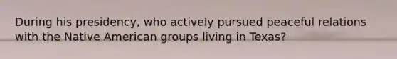 During his presidency, who actively pursued peaceful relations with the Native American groups living in Texas?