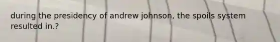 during the presidency of andrew johnson, the spoils system resulted in.?