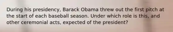 During his presidency, Barack Obama threw out the first pitch at the start of each baseball season. Under which role is this, and other ceremonial acts, expected of the president?