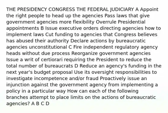 THE PRESIDENCY CONGRESS THE FEDERAL JUDICIARY A Appoint the right people to head up the agencies Pass laws that give government agencies more flexibility Overrule Presidential appointments B Issue executive orders directing agencies how to implement laws Cut funding to agencies that Congress believes has abused their authority Declare actions by bureaucratic agencies unconstitutional C Fire independent regulatory agency heads without due process Reorganize government agencies Issue a writ of certiorari requiring the President to reduce the total number of bureaucrats D Reduce an agency's funding in the next year's budget proposal Use its oversight responsibilities to investigate incompetence and/or fraud Proactively issue an injunction against the government agency from implementing a policy in a particular way How can each of the following branches attempt to place limits on the actions of bureaucratic agencies? A B C D