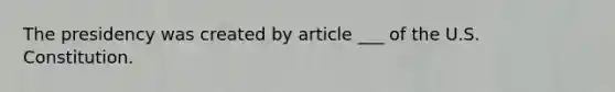 The presidency was created by article ___ of the U.S. Constitution.