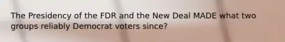 The Presidency of the FDR and the New Deal MADE what two groups reliably Democrat voters since?