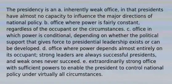 The presidency is an a. inherently weak office, in that presidents have almost no capacity to influence the major directions of national policy. b. office where power is fairly constant, regardless of the occupant or the circumstances. c. office in which power is conditional, depending on whether the political support that gives force to presidential leadership exists or can be developed. d. office where power depends almost entirely on its occupant; strong leaders are always successful presidents, and weak ones never succeed. e. extraordinarily strong office with sufficient powers to enable the president to control national policy under virtually all circumstances.