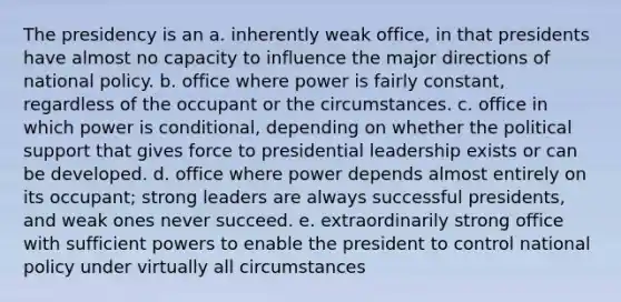 The presidency is an a. inherently weak office, in that presidents have almost no capacity to influence the major directions of national policy. b. office where power is fairly constant, regardless of the occupant or the circumstances. c. office in which power is conditional, depending on whether the political support that gives force to presidential leadership exists or can be developed. d. office where power depends almost entirely on its occupant; strong leaders are always successful presidents, and weak ones never succeed. e. extraordinarily strong office with sufficient powers to enable the president to control national policy under virtually all circumstances