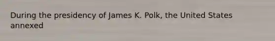 During the presidency of James K. Polk, the United States annexed