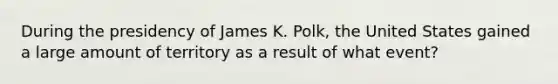 During the presidency of James K. Polk, the United States gained a large amount of territory as a result of what event?