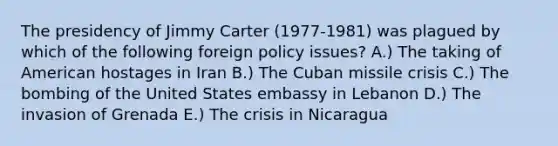 The presidency of Jimmy Carter (1977-1981) was plagued by which of the following foreign policy issues? A.) The taking of American hostages in Iran B.) The <a href='https://www.questionai.com/knowledge/kde1EwBr3w-cuban-missile-crisis' class='anchor-knowledge'>cuban missile crisis</a> C.) The bombing of the United States embassy in Lebanon D.) The invasion of Grenada E.) The crisis in Nicaragua