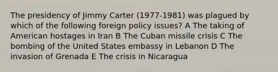 The presidency of Jimmy Carter (1977-1981) was plagued by which of the following foreign policy issues? A The taking of American hostages in Iran B The Cuban missile crisis C The bombing of the United States embassy in Lebanon D The invasion of Grenada E The crisis in Nicaragua