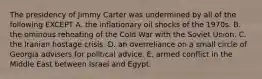 The presidency of Jimmy Carter was undermined by all of the following EXCEPT A. the inflationary oil shocks of the 1970s. B. the ominous reheating of the Cold War with the Soviet Union. C. the Iranian hostage crisis. D. an overreliance on a small circle of Georgia advisers for political advice. E. armed conflict in the Middle East between Israel and Egypt.