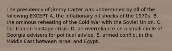 The presidency of Jimmy Carter was undermined by all of the following EXCEPT A. the inflationary oil shocks of the 1970s. B. the ominous reheating of the Cold War with the Soviet Union. C. the Iranian hostage crisis. D. an overreliance on a small circle of Georgia advisers for political advice. E. armed conflict in the Middle East between Israel and Egypt.