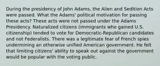 During the presidency of John Adams, the Alien and Sedition Acts were passed. What the Adams' political motivation for passing these acts? These acts were not passed under the Adams Presidency. Naturalized citizens (immigrants who gained U.S. citizenship) tended to vote for Democratic-Republican candidates and not Federalists. There was a legitimate fear of French spies undermining an otherwise unified American government. He felt that limiting citizens' ability to speak out against the government would be popular with the voting public.