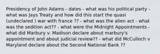 Presidency of John Adams - dates - what was his political party - what was Jays Treaty and how did this start the quasi (undeclared ) war with france ?? - what was the alien act - what was the sedition act?? - what were the Midnight Appointments - what did Marbury v. Madison declare about marbury's appointment and about judicial review?? - what did McCulloch v Maryland declare about the Second National Bank ??