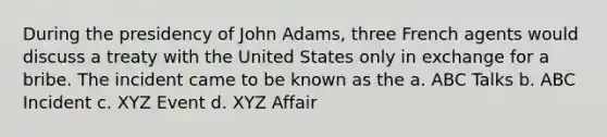 During the presidency of John Adams, three French agents would discuss a treaty with the United States only in exchange for a bribe. The incident came to be known as the a. ABC Talks b. ABC Incident c. XYZ Event d. XYZ Affair