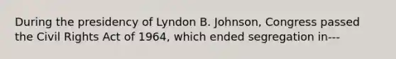 During the presidency of Lyndon B. Johnson, Congress passed the Civil Rights Act of 1964, which ended segregation in---