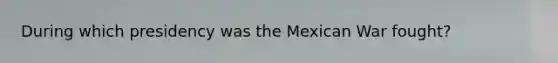 During which presidency was the Mexican War fought?