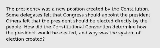 The presidency was a new position created by the Constitution. Some delegates felt that Congress should appoint the president. Others felt that the president should be elected directly by the people. How did the Constitutional Convention determine how the president would be elected, and why was the system of election created?