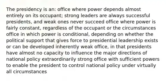 The presidency is an: office where power depends almost entirely on its occupant; strong leaders are always successful presidents, and weak ones never succeed office where power is fairly constant, regardless of the occupant or the circumstances office in which power is conditional, depending on whether the political support that gives force to presidential leadership exists or can be developed inherently weak office, in that presidents have almost no capacity to influence the major directions of national policy extraordinarily strong office with sufficient powers to enable the president to control national policy under virtually all circumstances