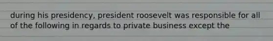 during his presidency, president roosevelt was responsible for all of the following in regards to private business except the