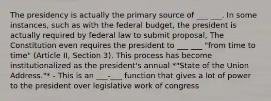 The presidency is actually the primary source of ___ ___. In some instances, such as with the federal budget, the president is actually required by federal law to submit proposal, The Constitution even requires the president to ___ ___ "from time to time" (Article II, Section 3). This process has become institutionalized as the president's annual *"State of the Union Address."* - This is an ___-___ function that gives a lot of power to the president over legislative work of congress